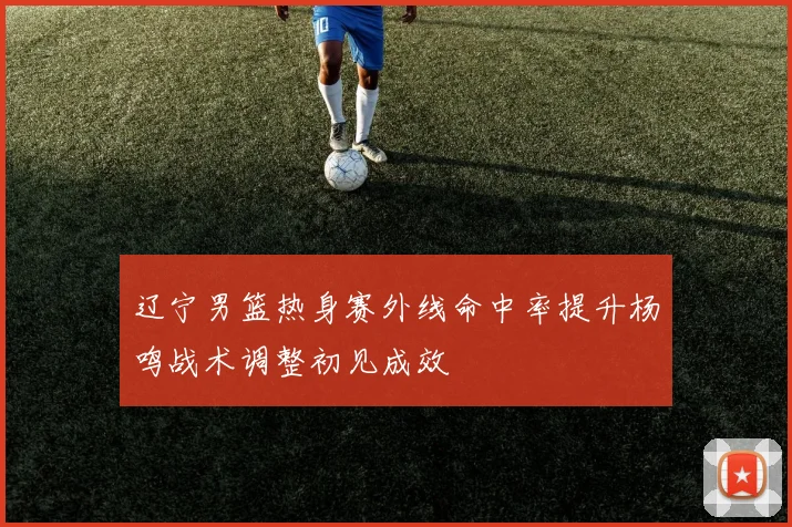 辽宁男篮热身赛外线命中率提升杨鸣战术调整初见成效