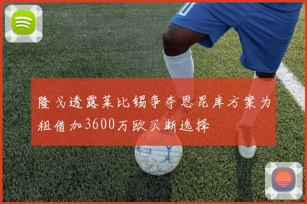 隆戈透露莱比锡争夺恩昆库方案为租借加3600万欧买断选择