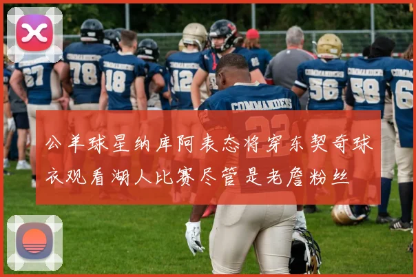 公羊球星纳库阿表态将穿东契奇球衣观看湖人比赛尽管是老詹粉丝
