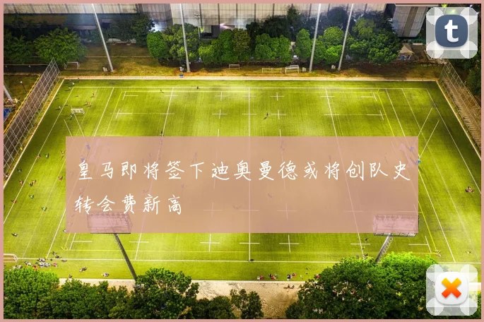 皇马即将签下迪奥曼德或将创队史转会费新高