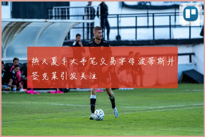 热火夏季大手笔交易字母波蒂斯并签克莱引发关注