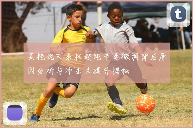 吴艳妮百米栏起跑节奏微调背后原因分析与冲击力提升揭秘