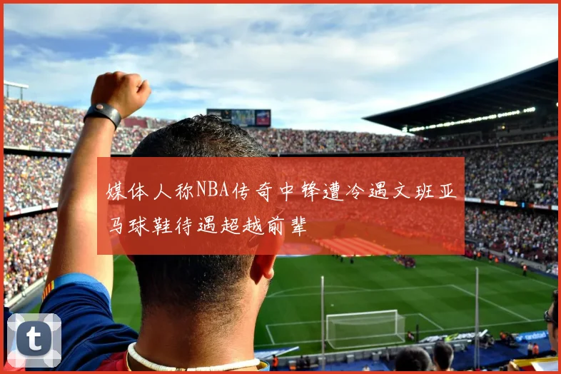 媒体人称NBA传奇中锋遭冷遇文班亚马球鞋待遇超越前辈
