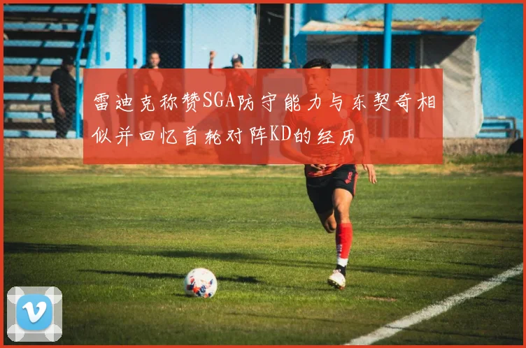 雷迪克称赞SGA防守能力与东契奇相似并回忆首轮对阵KD的经历