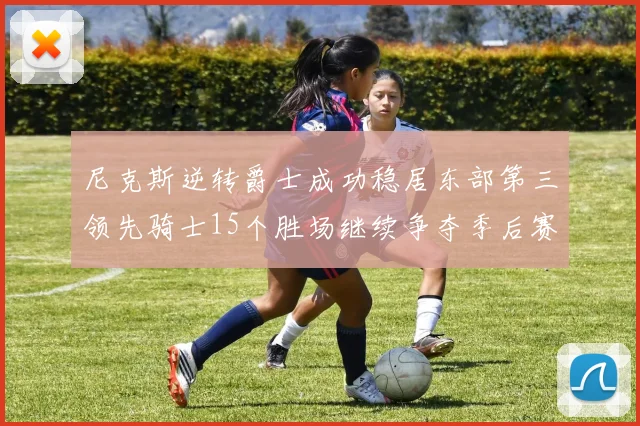 尼克斯逆转爵士成功稳居东部第三领先骑士15个胜场继续争夺季后赛优势